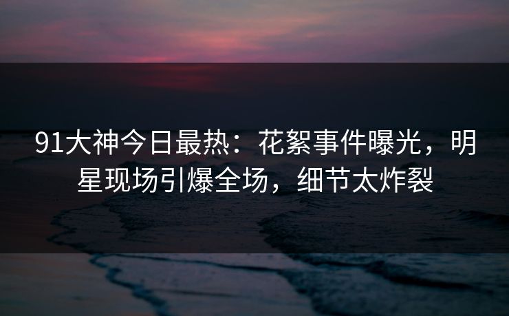 91大神今日最热：花絮事件曝光，明星现场引爆全场，细节太炸裂