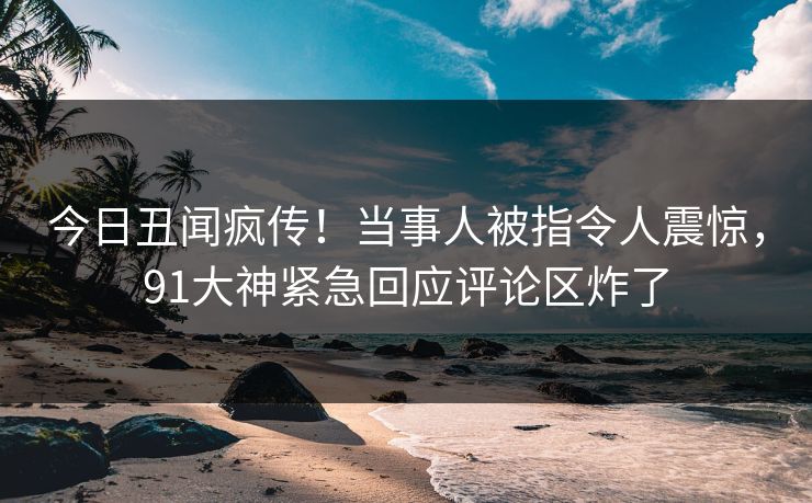 今日丑闻疯传！当事人被指令人震惊，91大神紧急回应评论区炸了