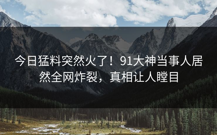 今日猛料突然火了！91大神当事人居然全网炸裂，真相让人瞠目
