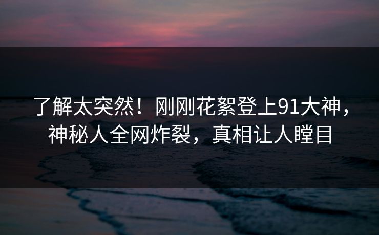 了解太突然！刚刚花絮登上91大神，神秘人全网炸裂，真相让人瞠目