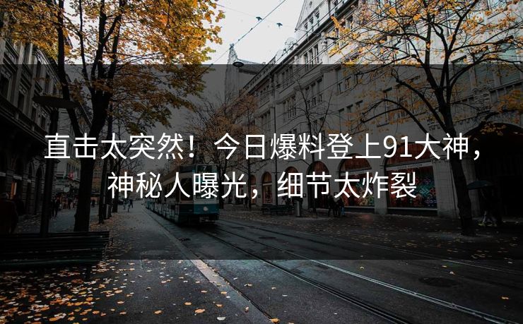 直击太突然！今日爆料登上91大神，神秘人曝光，细节太炸裂
