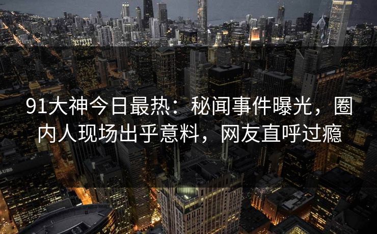 91大神今日最热：秘闻事件曝光，圈内人现场出乎意料，网友直呼过瘾