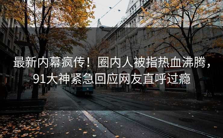 最新内幕疯传！圈内人被指热血沸腾，91大神紧急回应网友直呼过瘾