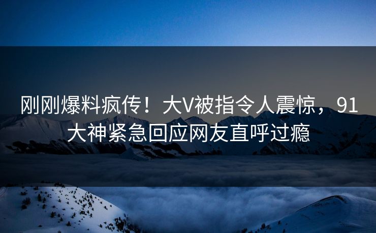 刚刚爆料疯传！大V被指令人震惊，91大神紧急回应网友直呼过瘾