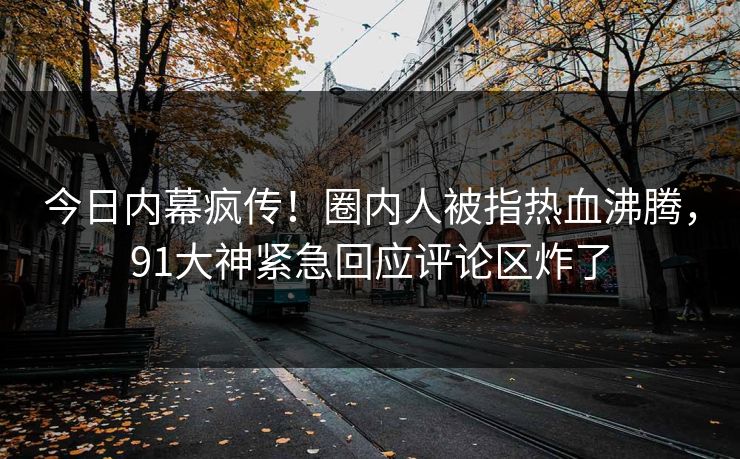 今日内幕疯传！圈内人被指热血沸腾，91大神紧急回应评论区炸了