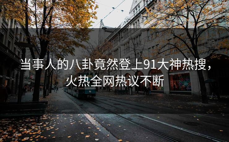 当事人的八卦竟然登上91大神热搜，火热全网热议不断