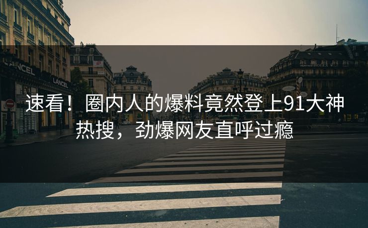 速看！圈内人的爆料竟然登上91大神热搜，劲爆网友直呼过瘾