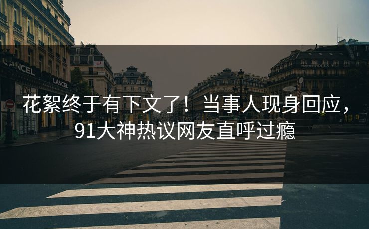 花絮终于有下文了！当事人现身回应，91大神热议网友直呼过瘾