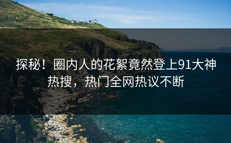 探秘！圈内人的花絮竟然登上91大神热搜，热门全网热议不断