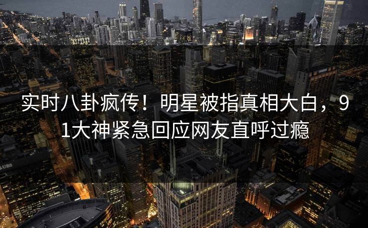 实时八卦疯传！明星被指真相大白，91大神紧急回应网友直呼过瘾