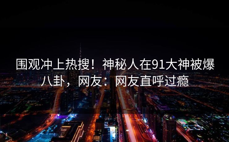 围观冲上热搜！神秘人在91大神被爆八卦，网友：网友直呼过瘾