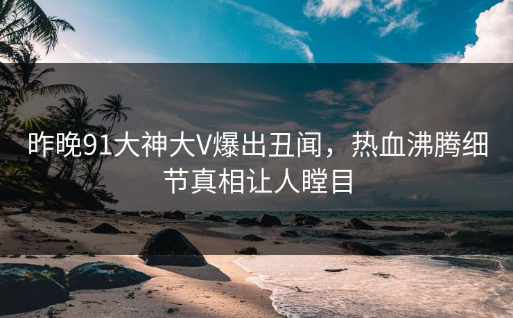 昨晚91大神大V爆出丑闻，热血沸腾细节真相让人瞠目
