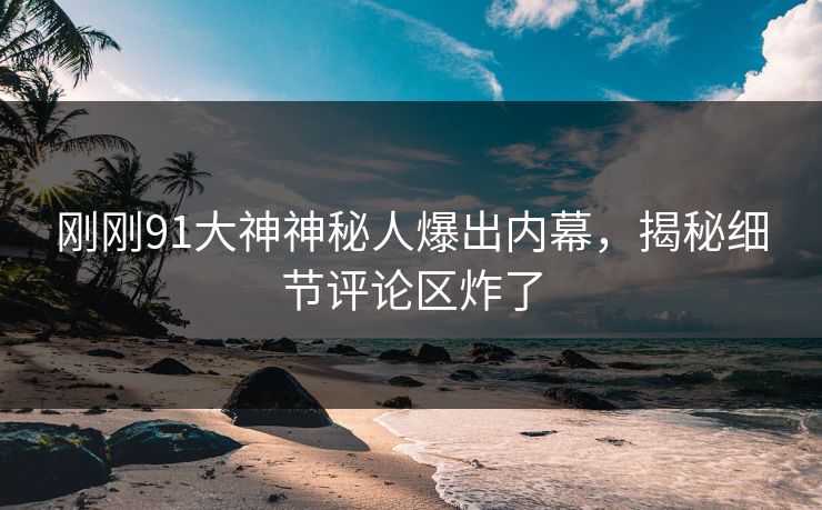 刚刚91大神神秘人爆出内幕，揭秘细节评论区炸了