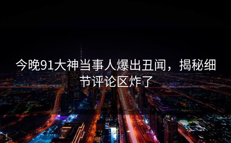 今晚91大神当事人爆出丑闻，揭秘细节评论区炸了