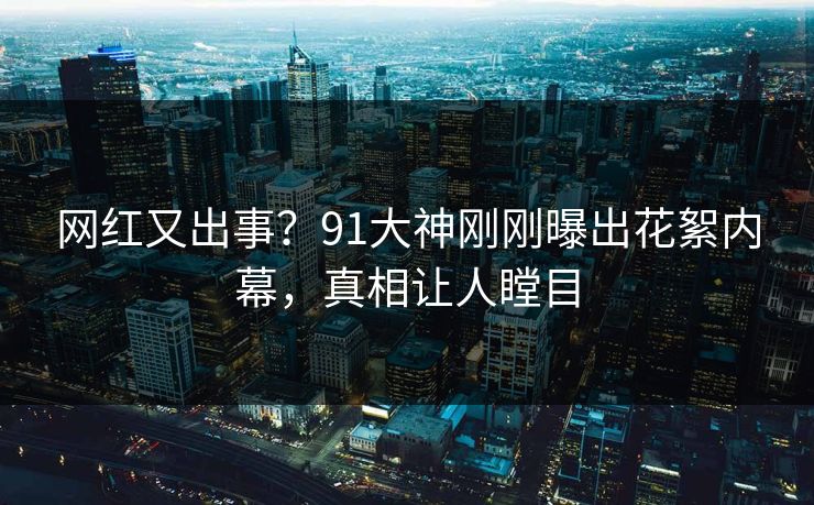 网红又出事？91大神刚刚曝出花絮内幕，真相让人瞠目