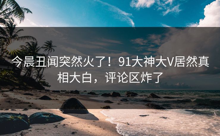 今晨丑闻突然火了！91大神大V居然真相大白，评论区炸了