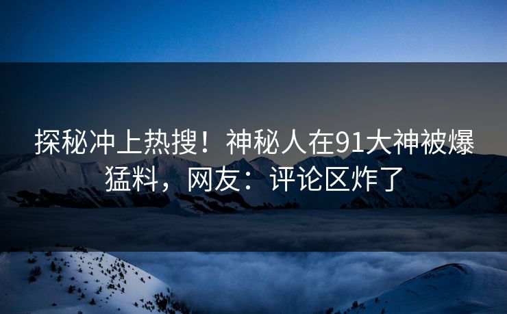 探秘冲上热搜！神秘人在91大神被爆猛料，网友：评论区炸了