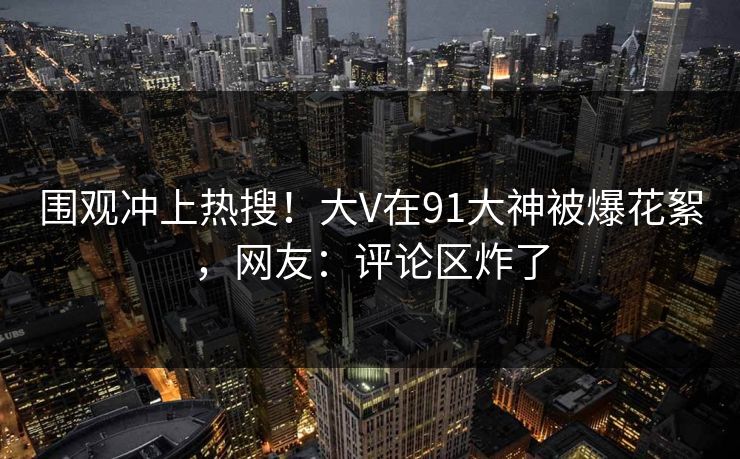围观冲上热搜！大V在91大神被爆花絮，网友：评论区炸了