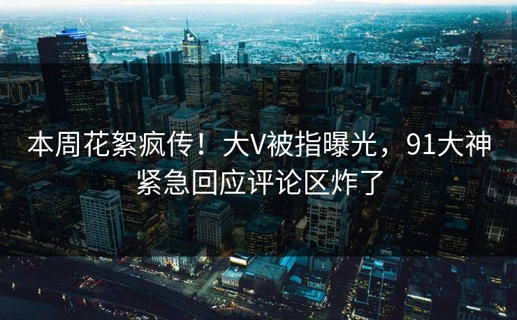 本周花絮疯传！大V被指曝光，91大神紧急回应评论区炸了