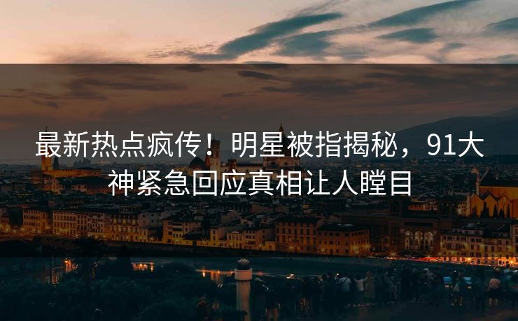 最新热点疯传！明星被指揭秘，91大神紧急回应真相让人瞠目