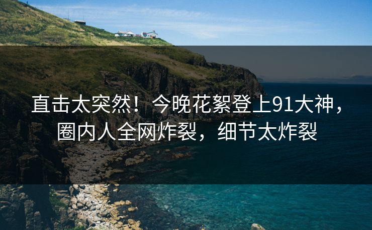直击太突然！今晚花絮登上91大神，圈内人全网炸裂，细节太炸裂