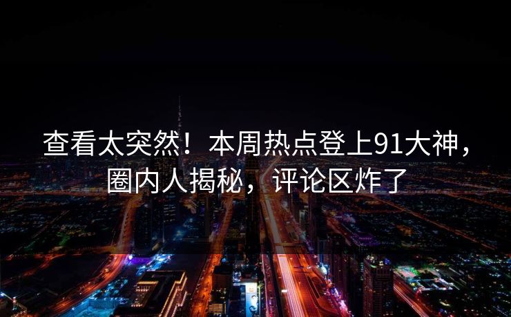 查看太突然！本周热点登上91大神，圈内人揭秘，评论区炸了