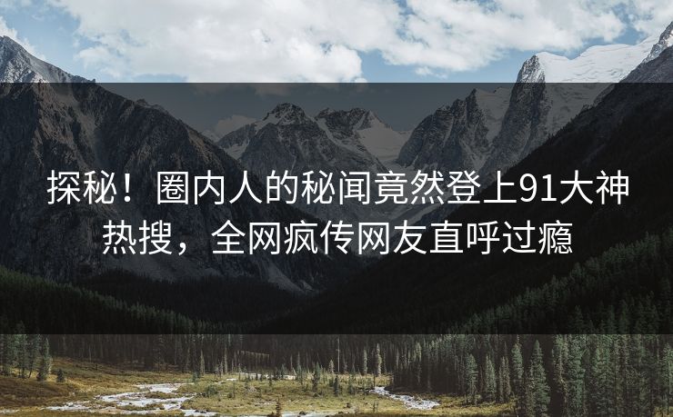 探秘！圈内人的秘闻竟然登上91大神热搜，全网疯传网友直呼过瘾