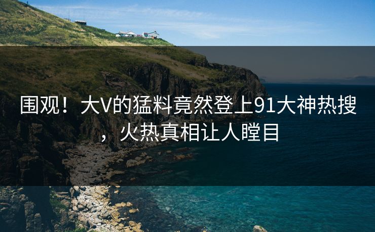 围观！大V的猛料竟然登上91大神热搜，火热真相让人瞠目