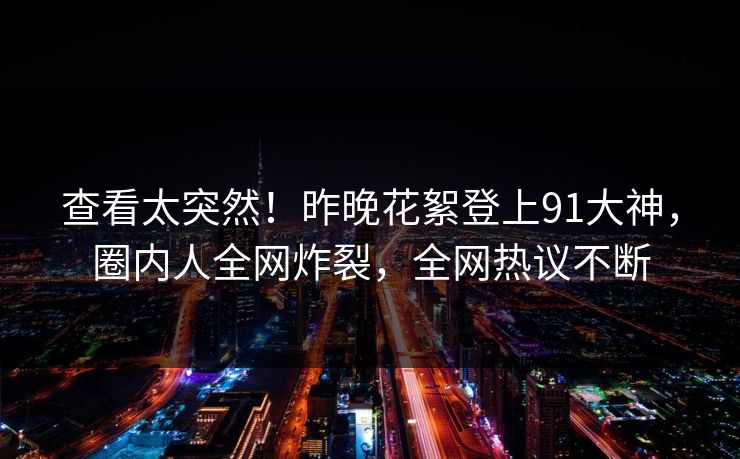 查看太突然！昨晚花絮登上91大神，圈内人全网炸裂，全网热议不断