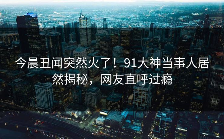 今晨丑闻突然火了！91大神当事人居然揭秘，网友直呼过瘾