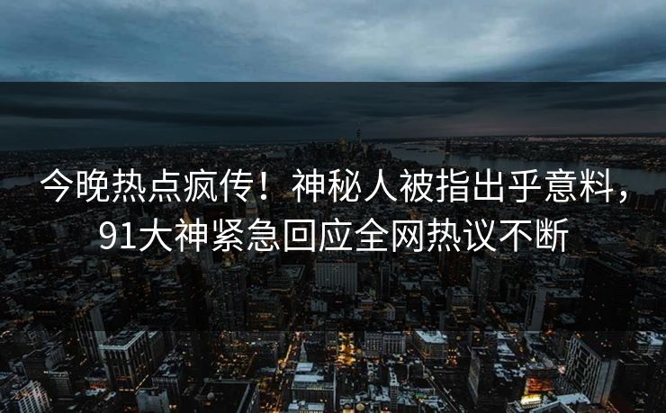今晚热点疯传！神秘人被指出乎意料，91大神紧急回应全网热议不断
