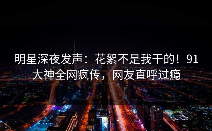 明星深夜发声：花絮不是我干的！91大神全网疯传，网友直呼过瘾