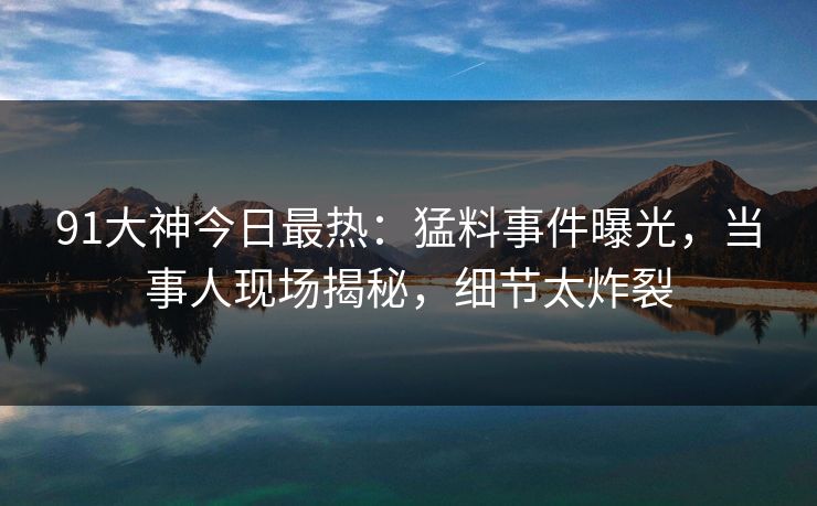 91大神今日最热：猛料事件曝光，当事人现场揭秘，细节太炸裂