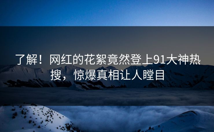 了解！网红的花絮竟然登上91大神热搜，惊爆真相让人瞠目