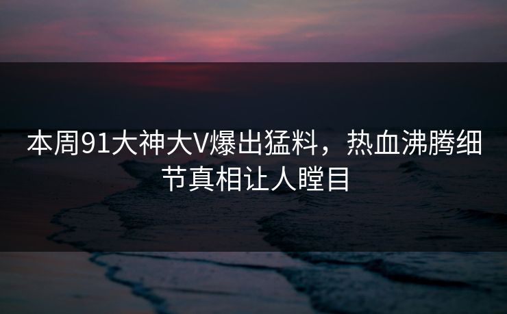 本周91大神大V爆出猛料，热血沸腾细节真相让人瞠目