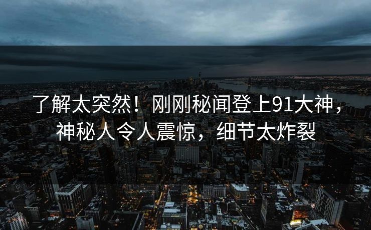 了解太突然！刚刚秘闻登上91大神，神秘人令人震惊，细节太炸裂
