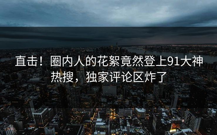 直击！圈内人的花絮竟然登上91大神热搜，独家评论区炸了