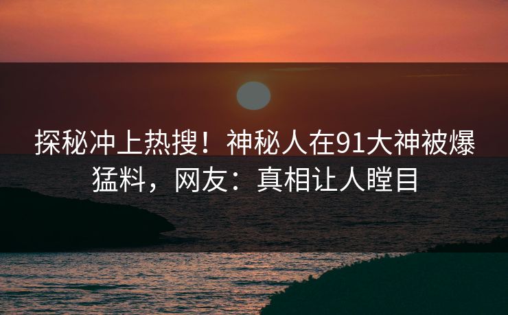 探秘冲上热搜！神秘人在91大神被爆猛料，网友：真相让人瞠目