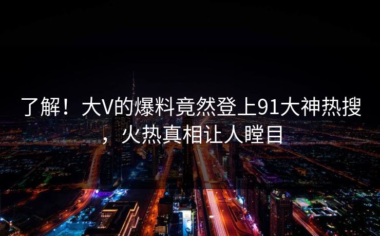 了解！大V的爆料竟然登上91大神热搜，火热真相让人瞠目