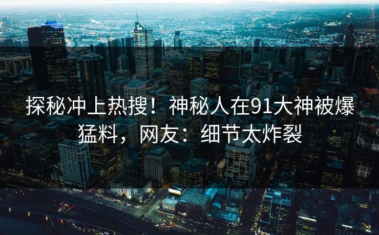 探秘冲上热搜！神秘人在91大神被爆猛料，网友：细节太炸裂