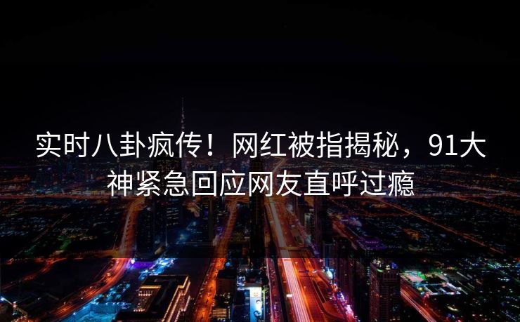 实时八卦疯传！网红被指揭秘，91大神紧急回应网友直呼过瘾
