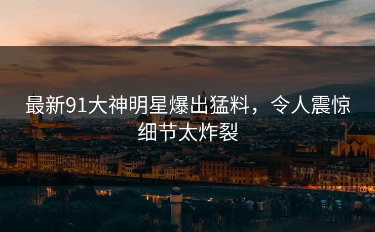 最新91大神明星爆出猛料，令人震惊细节太炸裂