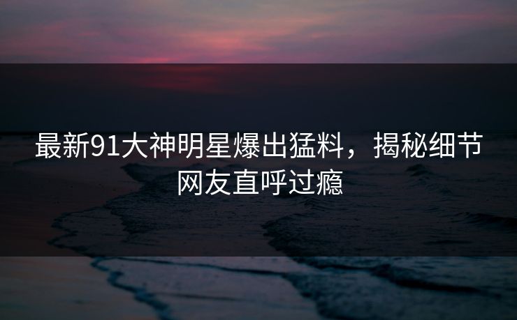 最新91大神明星爆出猛料，揭秘细节网友直呼过瘾