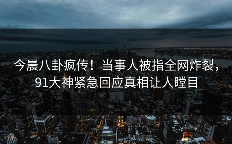 今晨八卦疯传！当事人被指全网炸裂，91大神紧急回应真相让人瞠目