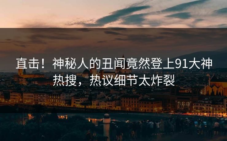 直击！神秘人的丑闻竟然登上91大神热搜，热议细节太炸裂