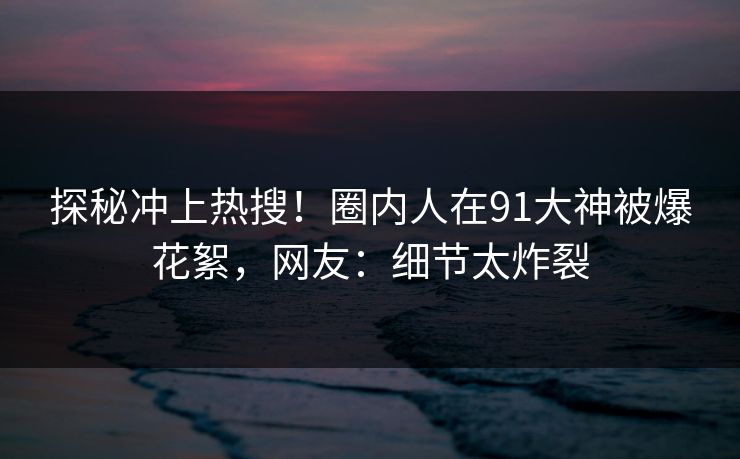 探秘冲上热搜！圈内人在91大神被爆花絮，网友：细节太炸裂