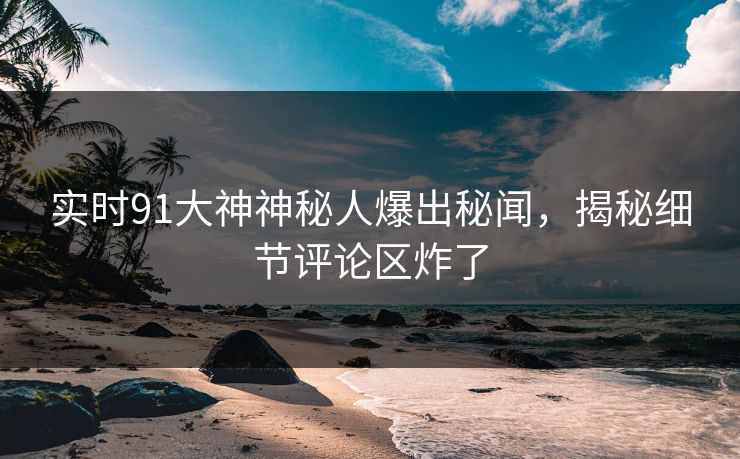 实时91大神神秘人爆出秘闻，揭秘细节评论区炸了