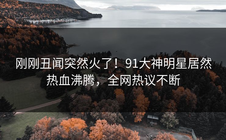 刚刚丑闻突然火了！91大神明星居然热血沸腾，全网热议不断