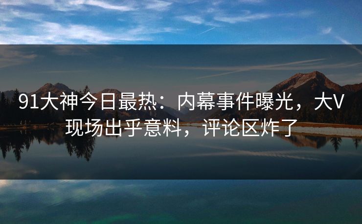 91大神今日最热：内幕事件曝光，大V现场出乎意料，评论区炸了