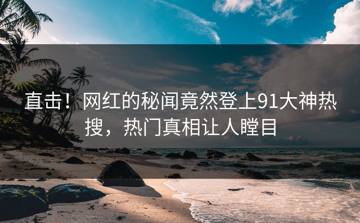 直击！网红的秘闻竟然登上91大神热搜，热门真相让人瞠目